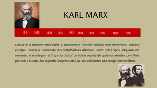 1818 1835 1838 1842 1843 1844
Dedica-se a escrever teses sobre o socialismo e mantém contato com movimento operário
europeu . Funda a ‘’Sociedade dos Trabalhadores Alemães’’. Junto com Engels ,adquirem um
semanário e se integram à ‘’ Liga dos Justos’’ ,entidade secreta de operários alemães ,com filiais
por toda a Europa .No segundo Congresso da Liga ,são solicitados para redigir um manifesto.
KARL MARX
1848 1864 1867 1883
 