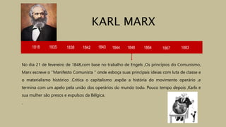 1818 1835 1838 1842 1843 1844
No dia 21 de fevereiro de 1848,com base no trabalho de Engels ,Os princípios do Comunismo,
Marx escreve o ‘’Manifesto Comunista ‘’ onde esboça suas principais ideias com luta de classe e
o materialismo histórico .Critica o capitalismo ,expõe a história do movimento operário ,e
termina com um apelo pela união dos operários do mundo todo. Pouco tempo depois ,Karlx e
sua mulher são presos e expulsos da Bélgica.
.
KARL MARX
1848 1864 1867 1883
 