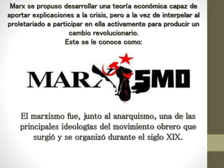 Marx se propuso desarrollar una teoría económica capaz de
aportar explicaciones a la crisis, pero a la vez de interpelar al
proletariado a participar en ella activamente para producir un
cambio revolucionario.
Este se le conoce como:
El marxismo fue, junto al anarquismo, una de las
principales ideologías del movimiento obrero que
surgió y se organizó durante el siglo XIX.
 