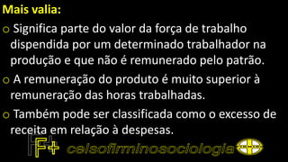 Mais valia:
o Significa parte do valor da força de trabalho
dispendida por um determinado trabalhador na
produção e que não é remunerado pelo patrão.
o A remuneração do produto é muito superior à
remuneração das horas trabalhadas.
o Também pode ser classificada como o excesso de
receita em relação à despesas.
 