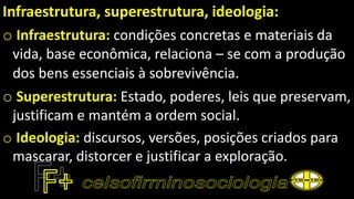 Infraestrutura, superestrutura, ideologia:
o Infraestrutura: condições concretas e materiais da
vida, base econômica, relaciona – se com a produção
dos bens essenciais à sobrevivência.
o Superestrutura: Estado, poderes, leis que preservam,
justificam e mantém a ordem social.
o Ideologia: discursos, versões, posições criados para
mascarar, distorcer e justificar a exploração.
 