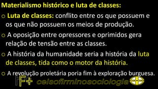 Materialismo histórico e luta de classes:
o Luta de classes: conflito entre os que possuem e
os que não possuem os meios de produção.
o A oposição entre opressores e oprimidos gera
relação de tensão entre as classes.
o A história da humanidade seria a história da luta
de classes, tida como o motor da história.
o A revolução proletária poria fim à exploração burguesa.
 