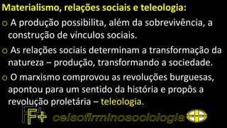 Materialismo, relações sociais e teleologia:
o A produção possibilita, além da sobrevivência, a
construção de vínculos sociais.
o As relações sociais determinam a transformação da
natureza – produção, transformando a sociedade.
o O marxismo comprovou as revoluções burguesas,
apontou para um sentido da história e propôs a
revolução proletária – teleologia.
 