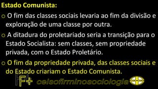 Estado Comunista:
o O fim das classes sociais levaria ao fim da divisão e
exploração de uma classe por outra.
o A ditadura do proletariado seria a transição para o
Estado Socialista: sem classes, sem propriedade
privada, com o Estado Proletário.
o O fim da propriedade privada, das classes sociais e
do Estado criariam o Estado Comunista.
 