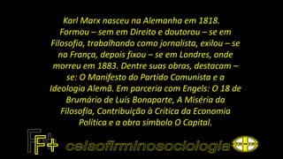 Karl Marx nasceu na Alemanha em 1818.
Formou – sem em Direito e doutorou – se em
Filosofia, trabalhando como jornalista, exilou – se
na França, depois fixou – se em Londres, onde
morreu em 1883. Dentre suas obras, destacam –
se: O Manifesto do Partido Comunista e a
Ideologia Alemã. Em parceria com Engels: O 18 de
Brumário de Luís Bonaparte, A Miséria da
Filosofia, Contribuição à Crítica da Economia
Política e a obra símbolo O Capital.
 