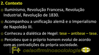2. Contexto
o Iluminismo, Revolução Francesa, Revolução
Industrial, Revolução de 1830.
o Acompanhou a unificação alemã e o Imperialismo
de Napoleão III.
o Conheceu a dialética de Hegel: tese – antítese – tese.
o Percebeu que o próprio homem evolui de acordo
com as contradições da própria sociedade.
 