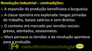 Revolução Industrial – contradições:
o A expansão da produção beneficiava a burguesia.
o A classe operária era explorada: longas jornadas
de trabalho, baixos salários e sem direitos.
o O contexto era marcado por tensões sociais:
greves, atentados, assassinatos.
o Marx pensava as tensões e da revolução apontava
para a evolução.
 