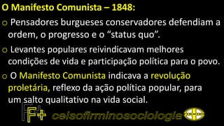 O Manifesto Comunista – 1848:
o Pensadores burgueses conservadores defendiam a
ordem, o progresso e o “status quo”.
o Levantes populares reivindicavam melhores
condições de vida e participação política para o povo.
o O Manifesto Comunista indicava a revolução
proletária, reflexo da ação política popular, para
um salto qualitativo na vida social.
 