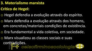 3. Materialismo marxista
Crítico de Hegel:
o Hegel defendia a evolução através do espírito.
o Marx defendia a evolução através dos homens,
em concretas/materiais condições de existência.
o Era fundamental a vida coletiva, em sociedade.
o Marx visualizou as classes sociais e suas
contradições.
 