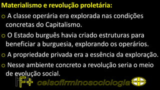 Materialismo e revolução proletária:
o A classe operária era explorada nas condições
concretas do Capitalismo.
o O Estado burguês havia criado estruturas para
beneficiar a burguesia, explorando os operários.
o A propriedade privada era a essência da exploração.
o Nesse ambiente concreto a revolução seria o meio
de evolução social.
 