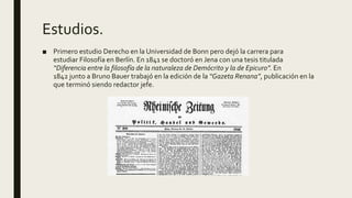 Estudios.
■ Primero estudio Derecho en la Universidad de Bonn pero dejó la carrera para
estudiar Filosofía en Berlín. En 1841 se doctoró en Jena con una tesis titulada
“Diferencia entre la filosofía de la naturaleza de Demócrito y la de Epicuro”. En
1842 junto a Bruno Bauer trabajó en la edición de la “Gazeta Renana”, publicación en la
que terminó siendo redactor jefe.
 