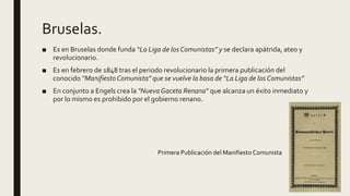 Bruselas.
■ Es en Bruselas donde funda “La Liga de los Comunistas” y se declara apátrida, ateo y
revolucionario.
■ Es en febrero de 1848 tras el periodo revolucionario la primera publicación del
conocido “Manifiesto Comunista” que se vuelve la basa de “La Liga de los Comunistas”
■ En conjunto a Engels crea la "Nueva Gaceta Renana“ que alcanza un éxito inmediato y
por lo mismo es prohibido por el gobierno renano.
Primera Publicación del Manifiesto Comunista
 