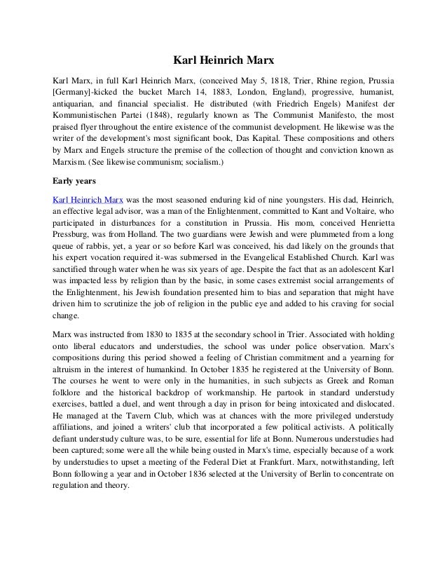 Karl Heinrich Marx
Karl Marx, in full Karl Heinrich Marx, (conceived May 5, 1818, Trier, Rhine region, Prussia
[Germany]-kicked the bucket March 14, 1883, London, England), progressive, humanist,
antiquarian, and financial specialist. He distributed (with Friedrich Engels) Manifest der
Kommunistischen Partei (1848), regularly known as The Communist Manifesto, the most
praised flyer throughout the entire existence of the communist development. He likewise was the
writer of the development's most significant book, Das Kapital. These compositions and others
by Marx and Engels structure the premise of the collection of thought and conviction known as
Marxism. (See likewise communism; socialism.)
Early years
Karl Heinrich Marx was the most seasoned enduring kid of nine youngsters. His dad, Heinrich,
an effective legal advisor, was a man of the Enlightenment, committed to Kant and Voltaire, who
participated in disturbances for a constitution in Prussia. His mom, conceived Henrietta
Pressburg, was from Holland. The two guardians were Jewish and were plummeted from a long
queue of rabbis, yet, a year or so before Karl was conceived, his dad likely on the grounds that
his expert vocation required it-was submersed in the Evangelical Established Church. Karl was
sanctified through water when he was six years of age. Despite the fact that as an adolescent Karl
was impacted less by religion than by the basic, in some cases extremist social arrangements of
the Enlightenment, his Jewish foundation presented him to bias and separation that might have
driven him to scrutinize the job of religion in the public eye and added to his craving for social
change.
Marx was instructed from 1830 to 1835 at the secondary school in Trier. Associated with holding
onto liberal educators and understudies, the school was under police observation. Marx's
compositions during this period showed a feeling of Christian commitment and a yearning for
altruism in the interest of humankind. In October 1835 he registered at the University of Bonn.
The courses he went to were only in the humanities, in such subjects as Greek and Roman
folklore and the historical backdrop of workmanship. He partook in standard understudy
exercises, battled a duel, and went through a day in prison for being intoxicated and dislocated.
He managed at the Tavern Club, which was at chances with the more privileged understudy
affiliations, and joined a writers' club that incorporated a few political activists. A politically
defiant understudy culture was, to be sure, essential for life at Bonn. Numerous understudies had
been captured; some were all the while being ousted in Marx's time, especially because of a work
by understudies to upset a meeting of the Federal Diet at Frankfurt. Marx, notwithstanding, left
Bonn following a year and in October 1836 selected at the University of Berlin to concentrate on
regulation and theory.
 