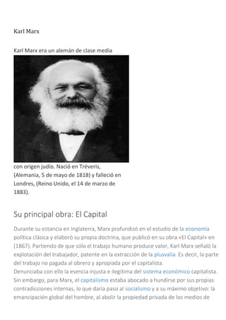 Karl Marx
Karl Marx era un alemán de clase media
con origen judío. Nació en Tréveris,
(Alemania, 5 de mayo de 1818) y falleció en
Londres, (Reino Unido, el 14 de marzo de
1883).
Su principal obra: El Capital
Durante su estancia en Inglaterra, Marx profundizó en el estudio de la economía
política clásica y elaboró su propia doctrina, que publicó en su obra «El Capital» en
(1867). Partiendo de que sólo el trabajo humano produce valor, Karl Marx señaló la
explotación del trabajador, patente en la extracción de la plusvalía. Es decir, la parte
del trabajo no pagada al obrero y apropiada por el capitalista.
Denunciaba con ello la esencia injusta e ilegítima del sistema económico capitalista.
Sin embargo, para Marx, el capitalismo estaba abocado a hundirse por sus propias
contradicciones internas, lo que daría paso al socialismo y a su máximo objetivo: la
emancipación global del hombre, al abolir la propiedad privada de los medios de
 