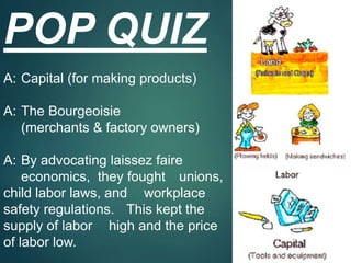 POP QUIZ
A: Capital (for making products)
A: The Bourgeoisie
(merchants & factory owners)
A: By advocating laissez faire
economics, they fought unions,
child labor laws, and workplace
safety regulations. This kept the
supply of labor high and the price
of labor low.
 