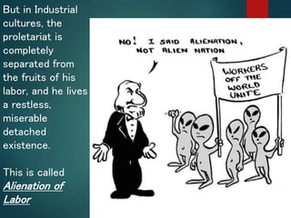 But in Industrial
cultures, the
proletariat is
completely
separated from
the fruits of his
labor, and he lives
a restless,
miserable
detached
existence.
This is called
Alienation of
Labor
 