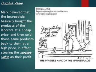 Surplus Value
Marx believed that
the bourgeoisie
basically bought the
products of the
laborers at a cheap
price, and then sold
those same products
back to them at a
high price, in effect
stealing the surplus
value as their profit.
 