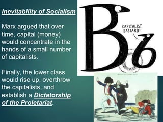 Inevitability of Socialism
Marx argued that over
time, capital (money)
would concentrate in the
hands of a small number
of capitalists.
Finally, the lower class
would rise up, overthrow
the capitalists, and
establish a Dictatorship
of the Proletariat.
 