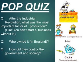 POP QUIZ
Q: After the Industrial
Revolution, what was the most
important factor of production?
(Hint: You can’t start a business
without it!)
Q: Who owned it (in England)?
Q: How did they control the
government and society?
 