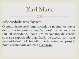 
Sociedade sem classes:
O comunismo seria uma sociedade na qual os meios
de produção pertenceriam “a todos”, isto é, ao povo.
Em tal sociedade, “cada um trabalharia de acordo
com sua capacidade e ganharia de acordo com suas
necessidades”. O trabalho pertenceria ao próprio
povo e terminaria assim, a alienação.
Karl Marx
 