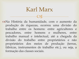 
Na História da humanidade, com o aumento da
produção de riquezas, ocorreu uma divisão do
trabalho entre os homens: entre agricultores e
pescadores, entre homens e mulheres, entre
trabalho manual e intelectual, até a chegada da
divisão do trabalho entre proprietários e não
proprietários dos meios de produção (terras,
fábricas, instrumentos de trabalho etc.), ou seja, a
formação das classes sociais.
Karl Marx
 