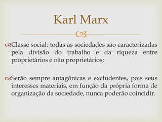 
Classe social: todas as sociedades são caracterizadas
pela divisão do trabalho e da riqueza entre
proprietários e não proprietários;
Serão sempre antagônicas e excludentes, pois seus
interesses materiais, em função da própria forma de
organização da sociedade, nunca poderão coincidir.
Karl Marx
 