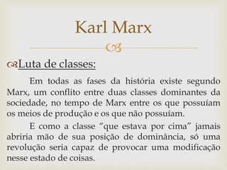 
Luta de classes:
Em todas as fases da história existe segundo
Marx, um conflito entre duas classes dominantes da
sociedade, no tempo de Marx entre os que possuíam
os meios de produção e os que não possuíam.
E como a classe “que estava por cima” jamais
abriria mão de sua posição de dominância, só uma
revolução seria capaz de provocar uma modificação
nesse estado de coisas.
Karl Marx
 
