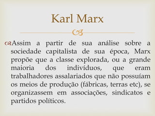 
Assim a partir de sua análise sobre a
sociedade capitalista de sua época, Marx
propõe que a classe explorada, ou a grande
maioria dos indivíduos, que eram
trabalhadores assalariados que não possuíam
os meios de produção (fábricas, terras etc), se
organizassem em associações, sindicatos e
partidos políticos.
Karl Marx
 
