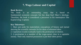 7. Wage Labour and Capital
Book Review:
The book is an outstanding essay that is based on
fundamental economic concepts but has deep Karl Marx’s ideology.
Therefore, the book is considered a precursor to his masterpiece Das
Kapital (Eng: Capital).
Key Takeaways:
1. Marx put aside his materialistic conceptions of history and started
showing the scientific rationale for his ideas of alienated labor.
2. Capitalism would eventually lead to the proletarian revolution.
3. A proletarian is a member of the wage-earner class in a capitalist
society. Their only material possession is just their labor power.
 