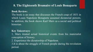 8. The Eighteenth Brumaire of Louis Bonaparte
Book Review:
The book is an essay that discusses the French coup of 1851 in
which Louis Napoleon Bonaparte assumed dictatorial powers.
In addition, the book shows Karl Marx as a social and political
historian.
Key Takeaways:
1. Marx treated actual historical events from his materialist
conception of history.
2. Experience the dictatorship of Napoleon.
3.It is about the struggle of French people during the revolution
period.
 