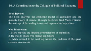 10. A Contribution to the Critique of Political Economy
Book Review:
The book analyzes the economic model of capitalism and the
quantity theory of money. Through this book, Karl Marx criticizes
the writings of the leading theoretical exponents of capitalism.
Key Takeaways:
1. Marx exposed the inherent contradictions of capitalism.
2. He tries to attack free-market capitalism.
3. Marx needed to be working within the tradition of the great
classical economists.
 