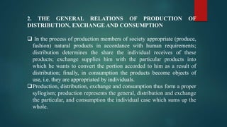 2. THE GENERAL RELATIONS OF PRODUCTION OF
DISTRIBUTION, EXCHANGE AND CONSUMPTION
 In the process of production members of society appropriate (produce,
fashion) natural products in accordance with human requirements;
distribution determines the share the individual receives of these
products; exchange supplies him with the particular products into
which he wants to convert the portion accorded to him as a result of
distribution; finally, in consumption the products become objects of
use, i.e. they are appropriated by individuals.
Production, distribution, exchange and consumption thus form a proper
syllogism; production represents the general, distribution and exchange
the particular, and consumption the individual case which sums up the
whole.
 