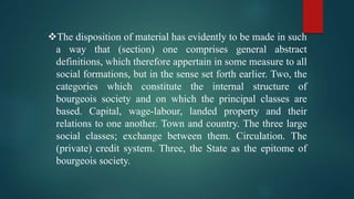 The disposition of material has evidently to be made in such
a way that (section) one comprises general abstract
definitions, which therefore appertain in some measure to all
social formations, but in the sense set forth earlier. Two, the
categories which constitute the internal structure of
bourgeois society and on which the principal classes are
based. Capital, wage-labour, landed property and their
relations to one another. Town and country. The three large
social classes; exchange between them. Circulation. The
(private) credit system. Three, the State as the epitome of
bourgeois society.
 