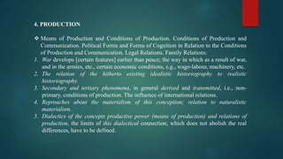 4. PRODUCTION
 Means of Production and Conditions of Production. Conditions of Production and
Communication. Political Forms and Forms of Cognition in Relation to the Conditions
of Production and Communication. Legal Relations. Family Relations:
1. War develops [certain features] earlier than peace; the way in which as a result of war,
and in the armies, etc., certain economic conditions, e.g., wage-labour, machinery, etc.
2. The relation of the hitherto existing idealistic historiography to realistic
historiography.
3. Secondary and tertiary phenomena, in general derived and transmitted, i.e., non-
primary, conditions of production. The influence of international relations.
4. Reproaches about the materialism of this conception; relation to naturalistic
materialism.
5. Dialectics of the concepts productive power (means of production) and relations of
production, the limits of this dialectical connection, which does not abolish the real
differences, have to be defined.
 