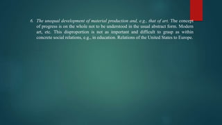 6. The unequal development of material production and, e.g., that of art. The concept
of progress is on the whole not to be understood in the usual abstract form. Modern
art, etc. This disproportion is not as important and difficult to grasp as within
concrete social relations, e.g., in education. Relations of the United States to Europe.
 