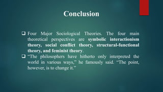 Conclusion
 Four Major Sociological Theories. The four main
theoretical perspectives are symbolic interactionism
theory, social conflict theory, structural-functional
theory, and feminist theory.
 “The philosophers have hitherto only interpreted the
world in various ways,” he famously said. “The point,
however, is to change it.”
 