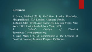 References
1. Evans, Michael (2013). Karl Marx. London: Routledge.
First published 1975, London: Allen and Unwin.
2. Ruhle, Otto (1943). Karl Marx: His Life and Works. New
York, 1943. First published, New York, 1929.
3. "Marx's Critique of Classical
Economics". www.marxists.org.
4. Karl Marx (1971)A Contribution to the Critique of
Political Economy.Moscow:Progress Publishers.
 