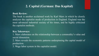 2. Capital (German: Das Kapital)
Book Review:
The book is another acclaimed work by Karl Marx in which he closely
analyzes the capitalist mode of production in England. England was the
most advanced industrial society of his times, and he highly criticized
the capitalist methods.
Key Takeaways:
1. Marx elaborates on the relationship between a commodity’s value and
social dimension.
2. Marx reveals the economic patterns underpinning the capital model of
production.
3. Wage labor system in the capitalist model.
 