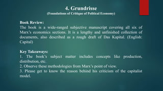 4. Grundrisse
(Foundations of Critique of Political Economy)
Book Review:
The book is a wide-ranged subjective manuscript covering all six of
Marx’s economics sections. It is a lengthy and unfinished collection of
documents, also described as a rough draft of Das Kapital. (English:
Capital)
Key Takeaways:
1. The book’s subject matter includes concepts like production,
distribution, etc.
2. Observe these methodologies from Marx’s point of view.
3. Please get to know the reason behind his criticism of the capitalist
model.
 