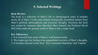 5. Selected Writings
Book Review:
The book is a reflection of Marx’s life in chronological order. It includes
nearly all of Marx’s works and contains strategically assembled extracts from
Marx’s political, philosophical, and economic thoughts. However, the book
was written by someone other than Karl Marx himself, but Professor David
McClellan made the greatest works of Marx’s into a single book.
Key Takeaways:
1. It is extracted from some of Marx’s well-known works.
2. The reader gets the feeling of an unparalleled overview of Marx’s thoughts.
3. It includes selected works from ‘The Communist Manifesto’ and ‘Capital.’
 