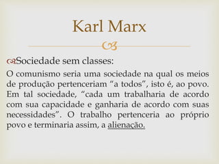 
Sociedade sem classes:
O comunismo seria uma sociedade na qual os meios
de produção pertenceriam “a todos”, isto é, ao povo.
Em tal sociedade, “cada um trabalharia de acordo
com sua capacidade e ganharia de acordo com suas
necessidades”. O trabalho pertenceria ao próprio
povo e terminaria assim, a alienação.
Karl Marx
 