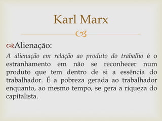 
Alienação:
A alienação em relação ao produto do trabalho é o
estranhamento em não se reconhecer num
produto que tem dentro de si a essência do
trabalhador. É a pobreza gerada ao trabalhador
enquanto, ao mesmo tempo, se gera a riqueza do
capitalista.
Karl Marx
 