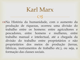 
Na História da humanidade, com o aumento da
produção de riquezas, ocorreu uma divisão do
trabalho entre os homens: entre agricultores e
pescadores, entre homens e mulheres, entre
trabalho manual e intelectual, até a chegada da
divisão do trabalho entre proprietários e não
proprietários dos meios de produção (terras,
fábricas, instrumentos de trabalho etc.), ou seja, a
formação das classes sociais.
Karl Marx
 