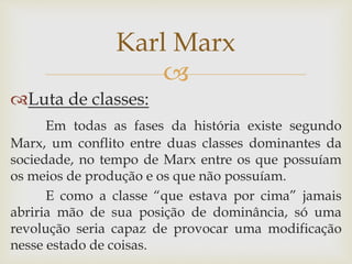 
Luta de classes:
Em todas as fases da história existe segundo
Marx, um conflito entre duas classes dominantes da
sociedade, no tempo de Marx entre os que possuíam
os meios de produção e os que não possuíam.
E como a classe “que estava por cima” jamais
abriria mão de sua posição de dominância, só uma
revolução seria capaz de provocar uma modificação
nesse estado de coisas.
Karl Marx
 