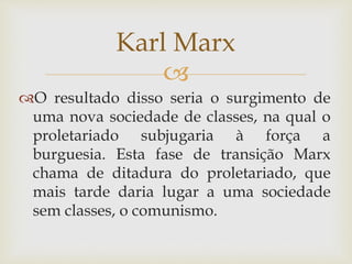 
O resultado disso seria o surgimento de
uma nova sociedade de classes, na qual o
proletariado subjugaria à força a
burguesia. Esta fase de transição Marx
chama de ditadura do proletariado, que
mais tarde daria lugar a uma sociedade
sem classes, o comunismo.
Karl Marx
 