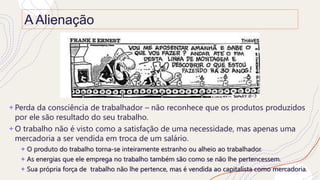 A Alienação
+ Perda da consciência de trabalhador – não reconhece que os produtos produzidos
por ele são resultado do seu trabalho.
+ O trabalho não é visto como a satisfação de uma necessidade, mas apenas uma
mercadoria a ser vendida em troca de um salário.
+ O produto do trabalho torna-se inteiramente estranho ou alheio ao trabalhador.
+ As energias que ele emprega no trabalho também são como se não lhe pertencessem.
+ Sua própria força de trabalho não lhe pertence, mas é vendida ao capitalista como mercadoria.
 