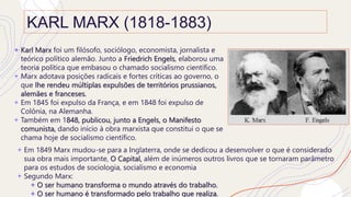 + Karl Marx foi um filósofo, sociólogo, economista, jornalista e
teórico político alemão. Junto a Friedrich Engels, elaborou uma
teoria política que embasou o chamado socialismo científico.
+ Marx adotava posições radicais e fortes críticas ao governo, o
que lhe rendeu múltiplas expulsões de territórios prussianos,
alemães e franceses.
+ Em 1845 foi expulso da França, e em 1848 foi expulso de
Colônia, na Alemanha.
+ Também em 1848, publicou, junto a Engels, o Manifesto
comunista, dando início à obra marxista que constitui o que se
chama hoje de socialismo científico.
KARL MARX (1818-1883)
+ Em 1849 Marx mudou-se para a Inglaterra, onde se dedicou a desenvolver o que é considerado
sua obra mais importante, O Capital, além de inúmeros outros livros que se tornaram parâmetro
para os estudos de sociologia, socialismo e economia
+ Segundo Marx:
+ O ser humano transforma o mundo através do trabalho.
+ O ser humano é transformado pelo trabalho que realiza.
 