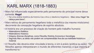 KARL MARX (1818-1883)
+ Marx foi influenciado especialmente pelo pensamento do principal nome dessa
corrente: Hegel
+ Faz uma análise dialética da história mas critica o idealismo hegeliano - Marx virou Hegel “de
cabeça para baixo”.
+ Marx retirou do pensamento hegeliano toda a metafísica (ou mesmo misticismo)
decorrente da concepção hegeliana de espírito absoluto.
+ A história era um processo de criação do homem pelo trabalho humano:
+ Materialismo Dialético
+ Materialismo Histórico
+ Integrou diversas disciplinas, como Filosofia, História, Economia e Sociologia.
+ Segundo Marx, as ideias não podem ser compreendidas fora da sua realidade histórica e
material.
+ A Filosofia não deveria estar vinculada à teoria, e sim à práxis (prática ou ação): “Os
filósofos apenas interpretaram o mundo de diferentes maneiras; o que importa é
transformá-lo.”
 