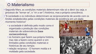 O Materialismo
+ a sociedade é definida pelo modo como é
organizada a produção das condições
materiais de sobrevivência (base
socioeconômica);
+ os homens que fazem sua própria história,
mas não a fazem como querem e sim
limitados pelas condições materiais e
históricas de seu tempo;
+ relação recíproca - O homem molda e é
moldado pela sociedade.
+ Segundo Marx, as condições materiais determinam não só o devir (ou seja, o
processo de “tornar-se”, o “vir a ser”) histórico, mas a própria consciência.
+ “A sociedade e os indivíduos determinam-se reciprocamente de acordo com os
limites estabelecidos pelas condições materiais de existência em um dado
momento histórico”
 