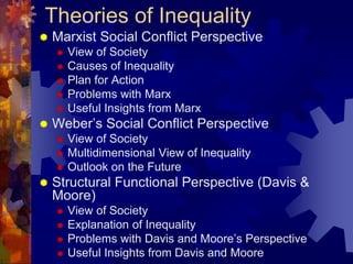 Theories of Inequality
 Marxist Social Conflict Perspective
 View of Society
 Causes of Inequality
 Plan for Action
 Problems with Marx
 Useful Insights from Marx
 Weber’s Social Conflict Perspective
 View of Society
 Multidimensional View of Inequality
 Outlook on the Future
 Structural Functional Perspective (Davis &
Moore)
 View of Society
 Explanation of Inequality
 Problems with Davis and Moore’s Perspective
 Useful Insights from Davis and Moore
 
